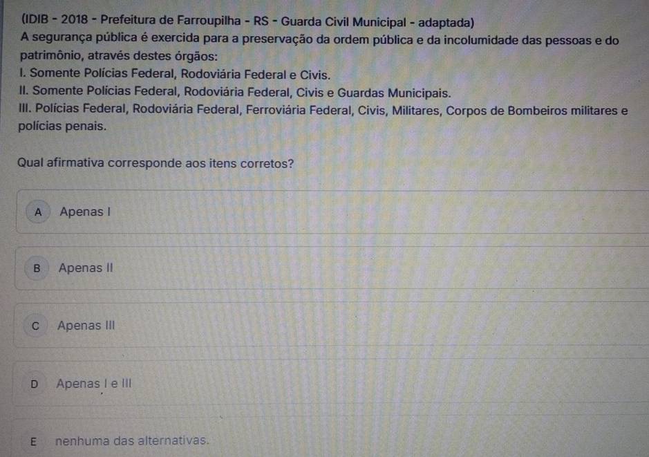 (IDIB - 2018 - Prefeitura de Farroupilha - RS - Guarda Civil Municipal - adaptada)
A segurança pública é exercida para a preservação da ordem pública e da incolumidade das pessoas e do
patrimônio, através destes órgãos:
I. Somente Polícias Federal, Rodoviária Federal e Civis.
II. Somente Polícias Federal, Rodoviária Federal, Civis e Guardas Municipais.
III. Polícias Federal, Rodoviária Federal, Ferroviária Federal, Civis, Militares, Corpos de Bombeiros militares e
polícias penais.
Qual afirmativa corresponde aos itens corretos?
A Apenas I
B Apenas II
c Apenas III
D Apenas I e III
E nenhuma das alternativas.