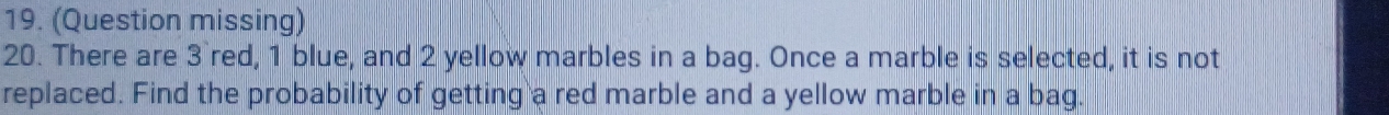 (Question missing) 
20. There are 3 `red, 1 blue, and 2 yellow marbles in a bag. Once a marble is selected, it is not 
replaced. Find the probability of getting a red marble and a yellow marble in a bag.