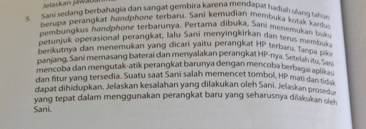 Jelaskan Jawabán 
S. Sani sedang berbahagia dan sangat gembira karena mendapat hadiah ulang tahun 
berupa perangkat handphone terbaru. Sani kemudian membuka kotak kardus 
pembungkus handphone terbarunya. Pertama dibuka, Sani menemukan buku 
petunjuk operasional perangkat, lalu Sani menyingkirkan dan terus membuka 
berikutnya dan menemukan yang dicari yaitu perangkat HP terbaru. Tanpa pikin 
panjang, Sani memasang baterai dan menyalakan perangkat HP-nya. Setelah itu, Sani 
mencoba dan mengutak-atik perangkat barunya dengan mencoba berbagai aplikasi 
dan fitur yang tersedia. Suatu saat Sani salah memencet tombol, HP mati dan tidak 
dapat dihidupkan. Jelaskan kesalahan yang dilakukan oleh Sani. Jelaskan prosedur 
yang tepat dalam menggunakan perangkat baru yang seharusnya dilakukan oleh 
Sani.