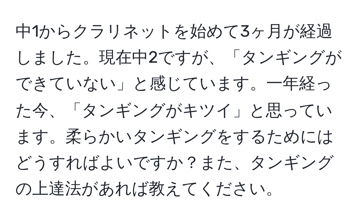 中1からクラリネットを始めて3ヶ月が経過しました。現在中2ですが、「タンギングができていない」と感じています。一年経った今、「タンギングがキツイ」と思っています。柔らかいタンギングをするためにはどうすればよいですか？また、タンギングの上達法があれば教えてください。