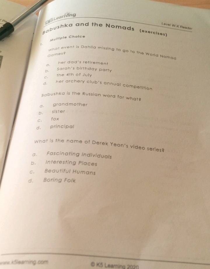 Learning
Levei W-X Reader
Babushka and the Nomads (exercises)
Multiple Choice
1 .
what event is Dahlia missing to go to the World Nomad
Games?
a. her dad's retirement
b. Sarah's birthday party
c. the 4th of July
d. her archery club's annual competition
Babushka is the Russian word for what?
a. grandmother
b. sister
c. fox
d. principal
What is the name of Derek Yeon's video series?
a. Fascinating Individuals
b. Interesting Places
c. Beautiful Humans
d. Boring Folk
raw.k5learring.com © K5 Learning 2020