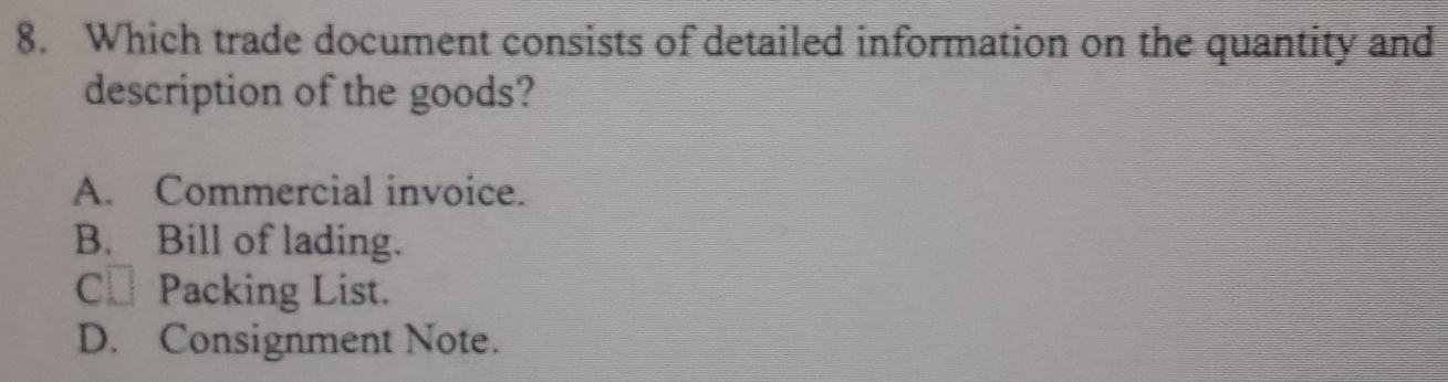 Which trade document consists of detailed information on the quantity and
description of the goods?
A. Commercial invoice.
B. Bill of lading.
C⊥ Packing List.
D. Consignment Note.