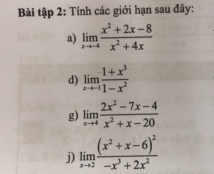 Bài tập 2: Tính các giới hạn sau đây: 
a) limlimits _xto -4 (x^2+2x-8)/x^2+4x 
d) limlimits _xto -1 (1+x^3)/1-x^2 
g) limlimits _xto 4 (2x^2-7x-4)/x^2+x-20 
j) limlimits _xto 2frac (x^2+x-6)^2-x^3+2x^2