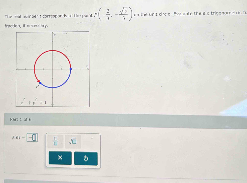 The real number t corresponds to the point P(- 2/3 ,- sqrt(5)/3 ) on the unit circle. Evaluate the six trigonometric fu
fraction, if necessary.
Part 1 of 6
sin t=
 □ /□   sqrt(□ )
×