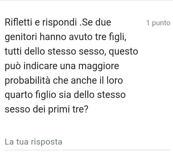 Rifletti e rispondi .Se due 1 punto 
genitori hanno avuto tre figli, 
tutti dello stesso sesso, questo 
può indicare una maggiore 
probabilità che anche il loro 
quarto figlio sia dello stesso 
sesso dei primi tre? 
La tua risposta