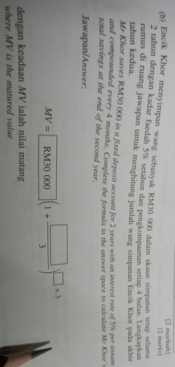 [2 markah] 
[2 marks] 
(b) Encik Khor menyimpan wang sebanyak RM30 000 dalam akaun simpanan tetap selama
2 tahun dengan kadar faedah 5% setahun dan pengkompaunan setiap 4 bulan. Lengkapkan 
rumus di ruang jawapan untuk menghitung jumlah wang simpanan Encik Khor pada akhir 
tahun kedua. 
Mr Khor saves RM30 000 in a fixed deposit account for 2 years with an interest rate of 5% per annum 
and compounded every 4 months. Complete the formula in the answer space to calculate Mr Khor's 
total savings at the end of the second year. 
Jawapan/Answer.
MV=RM30000(1+ □ /3 )^□ * 3
dengan keadaan MV ialah nilai matang 
where MV is the matured value