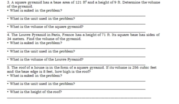 A square pyramid has a base area of 121 ft^2 and a height of 9 ft. Determine the volume 
of the pyramid. 
What is asked in the problem? 
_ 
What is the unit used in the problem? 
_ 
What is the volume of the square pyramid? 
_ 
4. The Louvre Pyramid in Paris, France has a height of 71 ft. Its square base has sides of
34 meters. Find the volume of the pyramid. 
What is asked in the problem? 
_ 
What is the unit used in the problem? 
_ 
What is the volume of the Louvre Pyramid? 
_ 
5. The roof of a house is in the form of a square pyramid. If its volume is 256 cubic feet
and the base edge is 8 feet, how high is the roof? 
What is asked in the problem? 
_ 
What is the unit used in the problem? 
_ 
What is the height of the roof? 
_