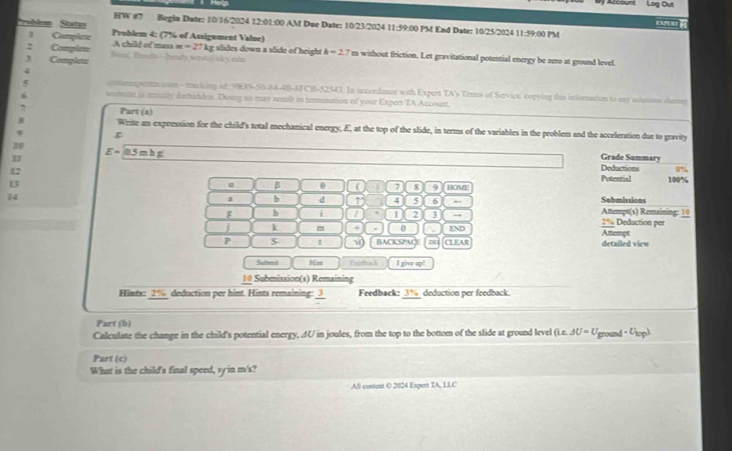 Log Out 
HW #7 Begin Date: 10/16/2024 12:01:00 AM Due Date: 10/23/2024 11:59:00 PM End Date: 10/25/2024 11:59:00 PM 
rebèom Statas Problem 4: (7% of Assignment Value) 
] Complete A child of mass m =27
2 Complere Biest Besde - Tend's sostic cky eto kg slides down a slide of height h=27 m without friction. Let gravitational potential energy be zero at ground level 
Complete 
4 
v neapenaccom - tcking ad 9H39-50-84-4B-8FCB-52543. In accondance with Expert TA's Temms of Service, copying this information to my sclsom shamy 
watute is smunly dbidden. Doing ao may remil in termination of your Expert TA Account. 
Part (a) 
N Write an expression for the child's total mechanical energy, E, at the top of the slide, in terms of the variables in the problem and the acceleration due to gravity
E=0.5mhg
Grade Summary 
1 Deductions % 
12 
13 
. β e 7 8 9 HOME Potential 100%
14 
a b d 1 4 5 6 , Submissions 
h i I 1 2 3 → Attempt(s) Remaining: 10 2% Deduction per 
j k m + 0 . END Attempt 
P $ t BACKSPACE CL EAR detailed view 
Salent Hm Froda l I give up! 
10 Subenission(s) Remaining 
Hints: 2% deduction per hint. Hints remaining: frac 3 Feedback: 5^ deduction per feedback. 
Part (b) 
Calculate the change in the child's potential energy, AU in joules, from the top to the bottom of the slide at ground level (ic.△ U=U_ground-U_top). 
Part (c) 
What is the child's final speed, vy in m's? 
All content O 2024 Expent TA, LLC