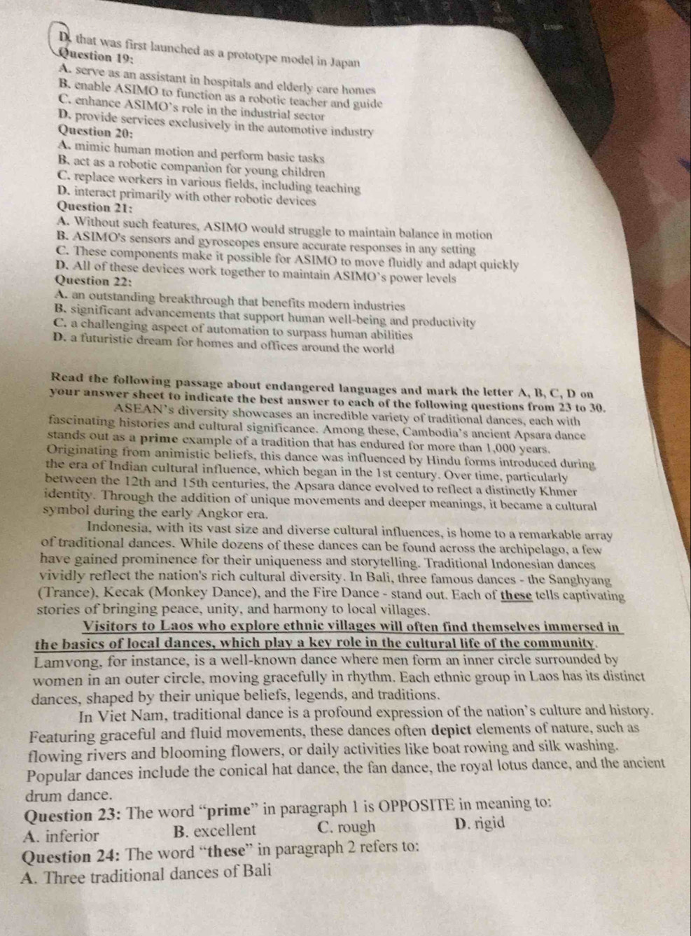 D. that was first launched as a prototype model in Japan
Question 19:
A. serve as an assistant in hospitals and elderly care homes
B. enable ASIMO to function as a robotic teacher and guide
C. enhance ASIMO's role in the industrial sector
D. provide services exclusively in the automotive industry
Question 20:
A mimic human motion and perform basic tasks
B. act as a robotic companion for young children
C. replace workers in various fields, including teaching
D. interact primarily with other robotic devices
Question 21:
A. Without such features, ASIMO would struggle to maintain balance in motion
B. ASIMO's sensors and gyroscopes ensure accurate responses in any setting
C. These components make it possible for ASIMO to move fluidly and adapt quickly
D. All of these devices work together to maintain ASIMO’s power levels
Question 22:
A. an outstanding breakthrough that benefits modern industries
B. significant advancements that support human well-being and productivity
C. a challenging aspect of automation to surpass human abilities
D. a futuristic dream for homes and offices around the world
Read the following passage about endangered languages and mark the letter A, B, C, D on
your answer sheet to indicate the best answer to each of the following questions from 23 to 30.
ASEAN’s diversity showcases an incredible variety of traditional dances, each with
fascinating histories and cultural significance. Among these, Cambodia’s ancient Apsara dance
stands out as a prime example of a tradition that has endured for more than 1,000 years.
Originating from animistic beliefs, this dance was influenced by Hindu forms introduced during
the era of Indian cultural influence, which began in the 1st century. Over time, particularly
between the 12th and 15th centuries, the Apsara dance evolved to reflect a distinctly Khmer
identity. Through the addition of unique movements and deeper meanings, it became a cultural
symbol during the early Angkor era.
Indonesia, with its vast size and diverse cultural influences, is home to a remarkable array
of traditional dances. While dozens of these dances can be found across the archipelago, a few
have gained prominence for their uniqueness and storytelling. Traditional Indonesian dances
vividly reflect the nation's rich cultural diversity. In Bali, three famous dances - the Sanghyang
(Trance), Kecak (Monkey Dance), and the Fire Dance - stand out. Each of these tells captivating
stories of bringing peace, unity, and harmony to local villages.
Visitors to Laos who explore ethnic villages will often find themselves immersed in
the basics of local dances, which play a key role in the cultural life of the community.
Lamvong, for instance, is a well-known dance where men form an inner circle surrounded by
women in an outer circle, moving gracefully in rhythm. Each ethnic group in Laos has its distinct
dances, shaped by their unique beliefs, legends, and traditions.
In Viet Nam, traditional dance is a profound expression of the nation’s culture and history.
Featuring graceful and fluid movements, these dances often depict elements of nature, such as
flowing rivers and blooming flowers, or daily activities like boat rowing and silk washing.
Popular dances include the conical hat dance, the fan dance, the royal lotus dance, and the ancient
drum dance.
Question 23: The word “prime” in paragraph 1 is OPPOSITE in meaning to:
A. inferior B. excellent C. rough D. rigid
Question 24: The word “these” in paragraph 2 refers to:
A. Three traditional dances of Bali