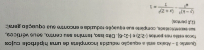 Abaixo está a equação reduzida incompleta de uma hipérbole cujos 
focos estão nos pontos (-2;2) e (-2;-6). Dito isso, termine seu centro, seus vértices, 
sua excentricidade, complete sua equação reduzida e encontre sua equação geral: 
(2,0 pontos)
frac (y-k)^2a^2-frac (x+2)^27=1