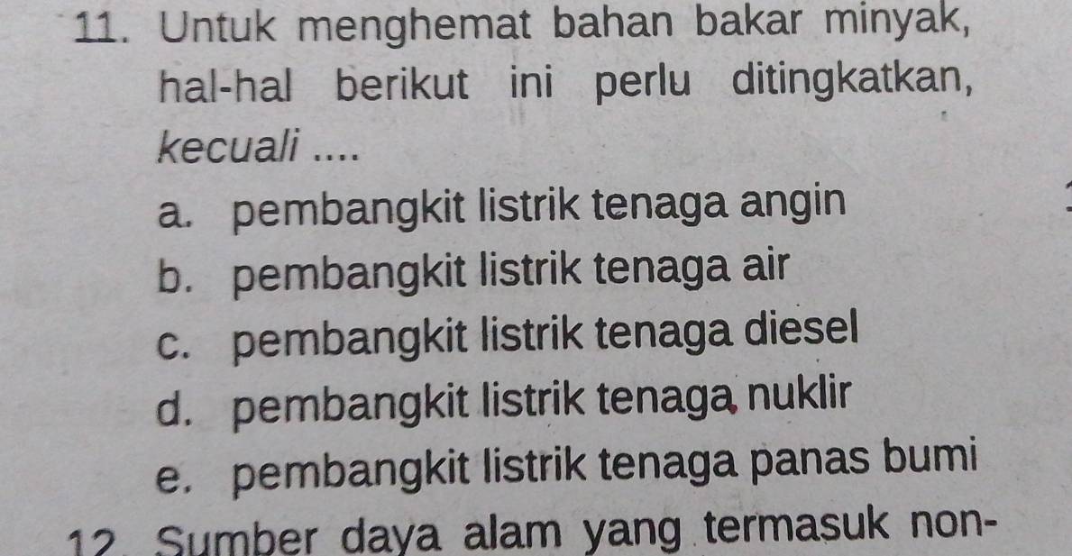 Untuk menghemat bahan bakar minyak,
hal-hal berikut ini perlu ditingkatkan,
kecuali ....
a. pembangkit listrik tenaga angin
b. pembangkit listrik tenaga air
c. pembangkit listrik tenaga diesel
d. pembangkit listrik tenaga nuklir
e. pembangkit listrik tenaga panas bumi
12. Sumber daya alam yang termasuk non-