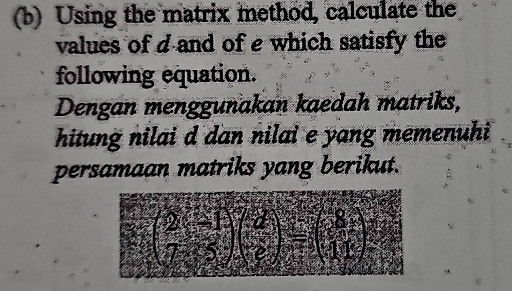 Using the matrix method, calculate the 
values of d and of e which satisfy the 
following equation. 
Dengan menggunakan kaedah matriks, 
hitung nilai d dan nilai e yang memenuhi 
persamaan matriks yang berikut.