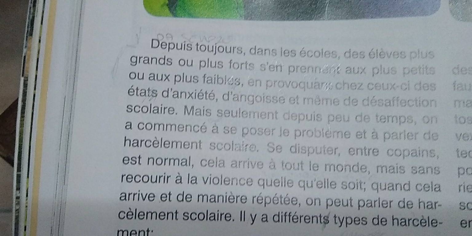 Depuis toujours, dans les écoles, des élèves plus 
grands ou plus forts s'en prennent aux plus petits des 
ou aux plus faiblés, en provoquans chez ceux-ci des fau 
d'états d'anxiété, d'angoisse et même de désaffection ma 
scolaire. Mais seulement depuis peu de temps, on to 
a commencé à se poser le problème et à parier de vet 
harcèlement scolaire. Se disputer, entre copains, teo 
est normal, cela arrive à tout le monde, mais sans po 
recourir à la violence quelle qu'elle soit; quand cela rie 
arrive et de manière répétée, on peut parler de har- so 
cèlement scolaire. Il y a différents types de harcèle- en 
ment: