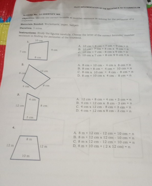 INloT imPLeMenTatioN of tHE MAtATAG K TO 10 CUrriCULUM
Activity No. 10 IDENTIFY ME
Objectiver identily the correct formula or number sentence in solving for the perimeter of a
mupozoid 
Materials Needed: Worksheets, paper, ballpen.
Duration: 5 mins.
Instructions: Study the figures carefully. Choose the letter of the correct formula/ number
sentence in finding the perimeter of the trapezoid.
A. 10cm+8cm+7cm+9cm=n
B. 10cm-7cm+8cm* 9cm-n
C. 10cm+7cm-8cm* 9cm=n
D. 10cm* 7cm+8cm99cm=n
A. 8cm+10cm-4cm* 8cm=n
B. 8cm+8cm+4cm+10cm=n
C. 8cm* 10cm+4cm-8cm=n
D. 8cm+10cm* 4cm-8cm=n
A. 12cm+8cm+4cm+3cm=n
B. 4cm+12cm* 8cm-3cm=n
C. 4cm* 12cm-8cm+3cm=n
D. 4cm+12cm* 8cm-3cm=n
4.
A. 8m+12cm-12cm+10cm=n
B. 8m+12cm* 12cm-10cm=n
C. 8m* 12cm-12cm+10cm=n
D. 8m+10cm+(2* 12cm)=n