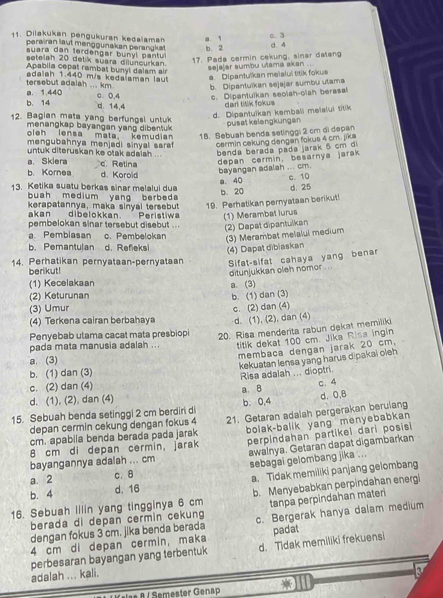 Dilakukan pengukuran kedalaman a. 1 c. 3
perairan laut menggunakan perangkt b. 2 d. 4
suara dan terdengar bunyl pantul
setelah 20 detik suara diluncurkan.
17. Pada cermin cekung, sinar datan
Apabila cepat rambat bunyi dalam air
sejajar sumbu utama akan ...
adalah 1.440 m/s kedalaman laut a. Dipantulkan melalui titik fokus
tersebut adalah ... km. b. Dipantulkan sejajar sumbu utama
a. 1.440 c. 0,4 c. Dipantulkan seolah-olah berasai
b. 14 d. 14,4
dari titik fokus
12. Bagian mata yang berfungsi untuk
d. Dipantulkan kembali melalui titik
menangkap bayangan yang dibentuk 
pusat kelengkungan
oleh lensa mata, kemudian 18. Sebuah benda setinggi 2 cm di depan
mengubahnya menjadi sinyal saraf cermin cekung dengan fokus 4 cm. jiks
untuk diteruskan ke otak adalah ...
benda berada pada jarak 5 cm d
a. Sklera c. Retina
depan cermin, besarnya jarak
b. Kornea d. Korold
bayangan adalah ... cm.
a. 40 c. 10
13. Ketika suatu berkas sinar melalui dua b. 20
d.25
buah medium yang berbeda
kerapatannya, maka sinyal tersebut 19. Perhatikan pernyataan berikut!
akan dibelokkan.  Peristiwa (1) Merambat lurus
pembelokan sinar tersebut disebut ... (2) Dapat dipantulkan
a. Pembiasan c. Pembelokan
(3) Merambat melalui medium
b. Pemantulan d. Refleksi
(4) Dapat dibiaskan
14. Perhatikan pernyataan-pernyataan Sifat-sifat cahaya yang benar
berikut!
ditunjukkan oleh nomor .
(1) Kecelakaan a. (3)
(2) Keturunan b. (1) dan (3)
(3) Umur c. (2) dan (4)
(4) Terkena cairan berbahaya
d. (1), (2), dan (4)
Penyebab utama cacat mata presbiopi 20. Risa menderita rabun dekat memiliki
pada mata manusia adalah ...
titik dekat 100 cm. Jika Risa ingin
membaca dengan jarak 20 cm,
a. (3)
kekuatan lensa yang harus dipakai oleh
b. (1) dan (3)
Risa adalah ... dioptri.
c. (2) dan (4)
d. (1), (2), dan (4) a. 8 c. 4
b. 0,4 d. 0,8
15. Sebuah benda setinggi 2 cm berdiri di 21. Getaran adalah pergerakan berulang
depan cermin cekung dengan fokus 4
cm. apabila benda berada pada jarak bolak-balik yang menyebabkan
8 cm di depan cermin, jarak perpindahan partikel dari posisi
awalnya. Getaran dapat digambarkan
bayangannya adalah ... cm
sebagai gelombang jika ...
a. 2 c. 8
a. Tidak memiliki panjang gelombang
b. 4 d.16
16. Sebuah Illin yang tingginya 6 cm b. Menyebabkan perpindahan energi
tanpa perpindahan materi
berada di depan cermin cekung
dengan fokus 3 cm. jika benda berada c. Bergerak hanya dalam medium
4 cm di depan cermin, maka padat
perbesaran bayangan yang terbentuk d. Tidak memiliki frekuensi
adalah ... kali.
KKalas & / Semester Genap