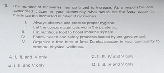 The number of recoveries has continued to increase. As a responsible and
concerned citizen in your community what would be the best action to
maximize the increased number of recoveries.
I. Always observe and practice proper hygiene.
II. Let the concern agencles worry the pandemic.
III. Eat nutritious food to boost immune system.
IV. Follow health and safety protocols issued by the govemment.
V. Organize a free face to face Zumba session in your community to
promote physical wellness.
A. I, III, and IV only C. II, III, IV and V only
B. I, II, and V only D. I, III, IV and V only