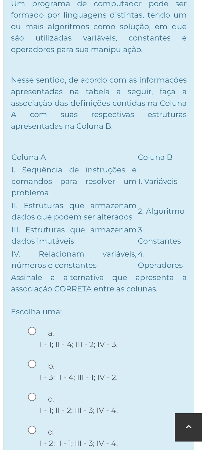 Um programa de computador pode ser
formado por linguagens distintas, tendo um
ou mais algoritmos como solução, em que
são utilizadas variáveis, constantes e
operadores para sua manipulação.
Nesse sentido, de acordo com as informações
apresentadas na tabela a seguir, faça a
associação das definições contidas na Coluna
A com suas respectivas estruturas
apresentadas na Coluna B.
Coluna A Coluna B
I. Sequência de instruções e
comandos para resolver um 1. Variáveis
problema
II. Estruturas que armazenam 2. Algoritmo
dados que podem ser alterados
III. Estruturas que armazenam3.
dados imutáveis Constantes
IV. Relacionam variáveis, 4.
números e constantes Operadores
Assinale a alternativa que apresenta a
associação CORRETA entre as colunas.
Escolha uma:
a.
Ⅰ - 1; I - 4; II - 2; IV - 3.
b.
I - 3; Ⅱ - 4; Ⅲ - 1; IV - 2.
C.
I - 1; Ⅱ - 2; I - 3; ⅣV - 4.
d.
I - 2; Ⅱ - 1; I - 3; IV - 4.