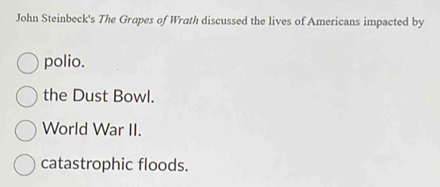 John Steinbeck's The Grapes of Wrath discussed the lives of Americans impacted by
polio.
the Dust Bowl.
World War II.
catastrophic floods.