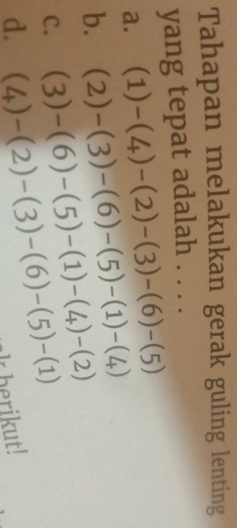 Tahapan melakukan gerak guling lenting
yang tepat adalah . . . .
a. (1)-(4)-(2)-(3)-(6)-(5)
b. (2)-(3)-(6)-(5)-(1)-(4)
C. (3)-(6)-(5)-(1)-(4)-(2)
d. (4)-(2)-(3)-(6)-(5)-(1)