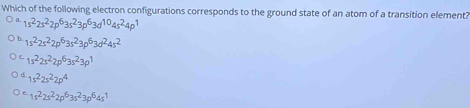 Which of the following electron configurations corresponds to the ground state of an atom of a transition element?
a. 1s^22s^22p^63s^23p^63d^(10)4s^24p^1
b. 1s^22s^22p^63s^23p^63d^24s^2
C. 1s^22s^22p^63s^23p^1
d. 1s^22s^22p^4
e. 1s^22s^22p^63s^23p^64s^1