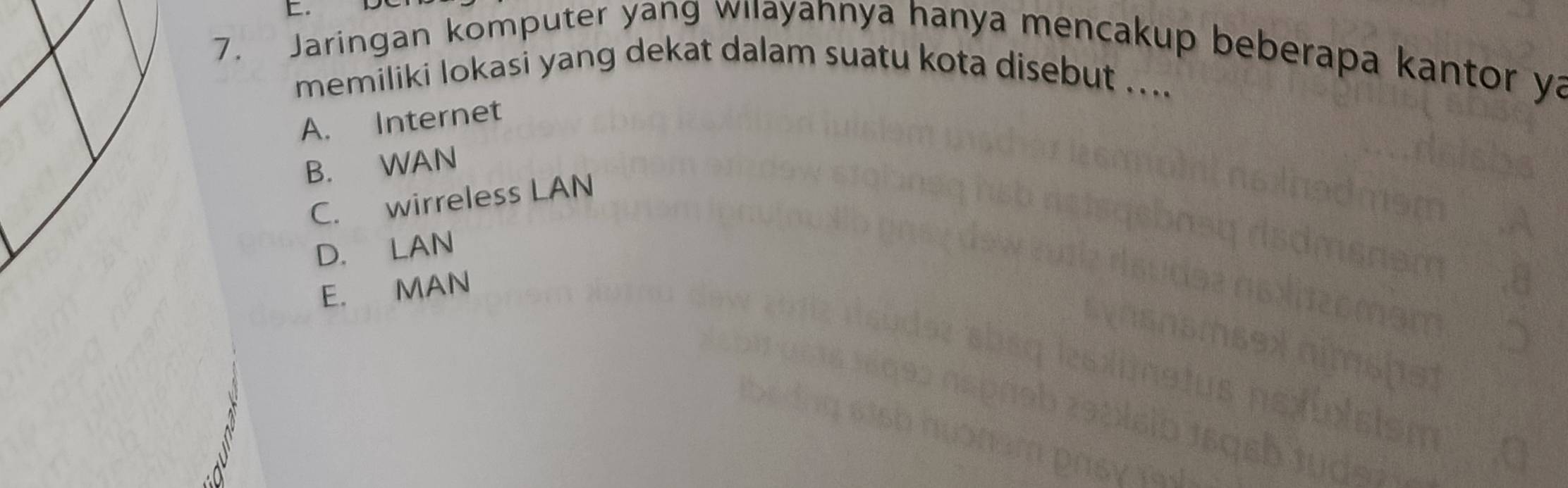 Jaringan komputer yang wilayannya hanya mencakup beberapa kantor ya
memiliki lokasi yang dekat dalam suatu kota disebut ...
A. Internet
B. WAN
C. wirreless LAN
D. LAN
E. MAN