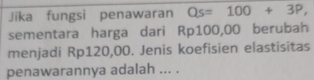 Jika fungsi penawaran Qs=100+3P, 
sementara harga dari Rp100,00 berubah 
menjadi Rp120,00. Jenis koefisien elastisitas 
penawarannya adalah ... .