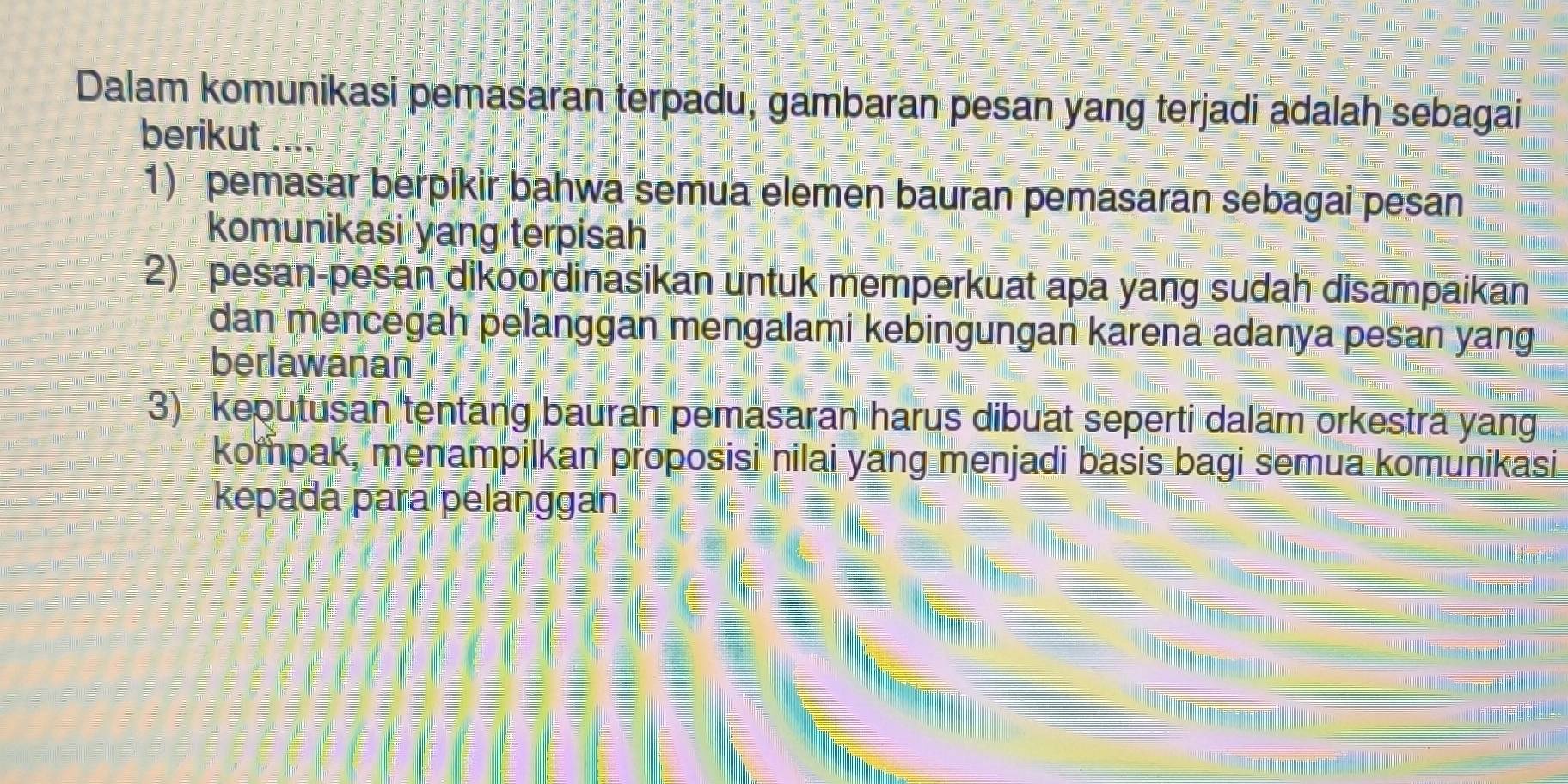 Dalam komunikasi pemasaran terpadu, gambaran pesan yang terjadi adalah sebagai
berikut ...
1) pemasar berpikir bahwa semua elemen bauran pemasaran sebagai pesan
komunikasi yang terpisah
2) pesan-pesan dikoordinasikan untuk memperkuat apa yang sudah disampaikan
dan mencegah pelanggan mengalami kebingungan karena adanya pesan yang.
berlawanan
3) keputusan tentang bauran pemasaran harus dibuat seperti dalam orkestra yang
kompak, menampilkan proposisi nilai yang menjadi basis bagi semua komunikasi
kepadá para pelanggan