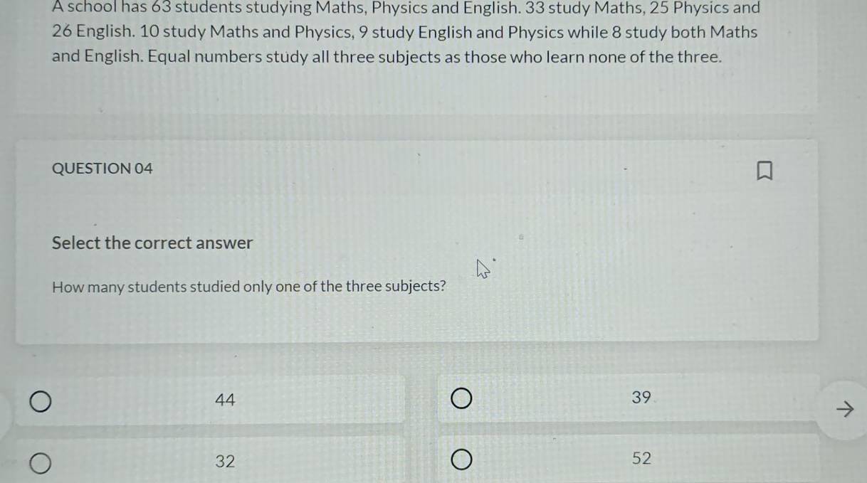 A school has 63 students studying Maths, Physics and English. 33 study Maths, 25 Physics and
26 English. 10 study Maths and Physics, 9 study English and Physics while 8 study both Maths
and English. Equal numbers study all three subjects as those who learn none of the three.
QUESTION 04
Select the correct answer
How many students studied only one of the three subjects?
44
39
32
52