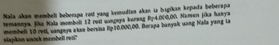 Naa akan membeli beberapa roti yang kemudian akan ia bagikın kepada beberapa 
temannya. Jika Nala membell 12 roti uangnya kurang Rp4.000,00. Namun jika hanya 
membeli 10 roti, vangnya akan bersisa Rp10.000,00. Berapa banyak uang Nala yang ia 
siapkan unruk membell roti?"