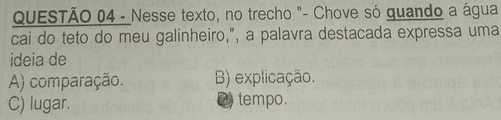 Nesse texto, no trecho "- Chove só guando a água
cai do teto do meu galinheiro,", a palavra destacada expressa uma
ideia de
A) comparação. B) explicação.
C) lugar. D) tempo.