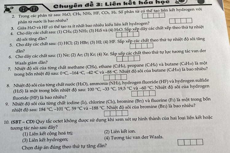 HH  Chuyên đề 3: Liên kết hóa học
2. Trong các phân tử sau: H₂O, CH₄, NH₃, HF, CO_2,H_2. Số phân tử có thể tạo liên kết hydrogen với
phân tử nước là bao nhiêu?
3. Giữa H₂O và HF có thể tạo ra ít nhất bao nhiêu kiểu liên kết hydrogen?
4. Cho dãy các chất sau: (1) CH₄; (2) NH₃; (3) H₂S và (4) H_2O. Sắp xếp dãy các chất xếp theo thứ tự nhiệt
độ sôi tăng dần?
5. Cho dãy các chất sau: (1) HCl; (2) HBr; (3) HI; (4) HF. Sắp xếp các chất theo thứ tự nhiệt độ sôi tăng
dần?
6. Cho dãy các chất sau: (1) Ne; (2) Ar; (3) Kr; (4) Xe. Sắp xếp các chất theo thứ tự lực tương tác van der
Waals giảm đần?
7. Nhiệt độ sôi của từng chất methane (CH_4) 0, ethane (C₂H₆), propane (C₃H₆) và butane (C₄H₁) là một
trong bốn nhiệt độ sau: 0°C,-164°C,-42°C và -88°C 2. Nhiệt độ sôi của butane (C₄H₁) là bao nhiêu?
8. Nhiệt độ sôi của từng chất nước (H_2O) ), ammonia (NH₃), hydrogen fluoride (HF) và hydrogen sulfide
(H₂S) là một trong bốn nhiệt độ sau: 100°C,-33°C,19,5°C và -60°C. Nhiệt độ sôi của hydrogen
fluoride (HF) là bao nhiêu?
9. Nhiệt độ sôi của từng chất iodine (I₂), chlorine (Cl₂), bromine (Br²) và fluorine (F₂) là một trong bốn
nhiệt độ sau: 184°C,-101°C,59°C và -188°C C. Nhiệt độ sôi của bromine (Br2) là bao nhiêu?
10. (SBT - CD) Quy tắc octet không được sử dụng khi xem xét sự hình thành của hai loại liên kết hoặc
tương tác nào sau đây?
(1) Liên kết cộng hoá trị; (2) Liên kết ion.
(3) Liên kết hydrogen; (4) Tương tác van der Waals.
Chọn đáp án đúng theo thứ tự tăng dần?