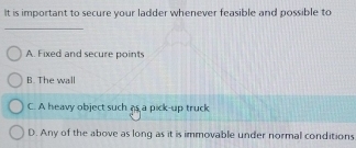 It is important to secure your ladder whenever feasible and possible to
_
A. Fixed and secure points
B. The wall
C. A heavy object such as a pick-up truck
D. Any of the above as long as it is immovable under normal conditions