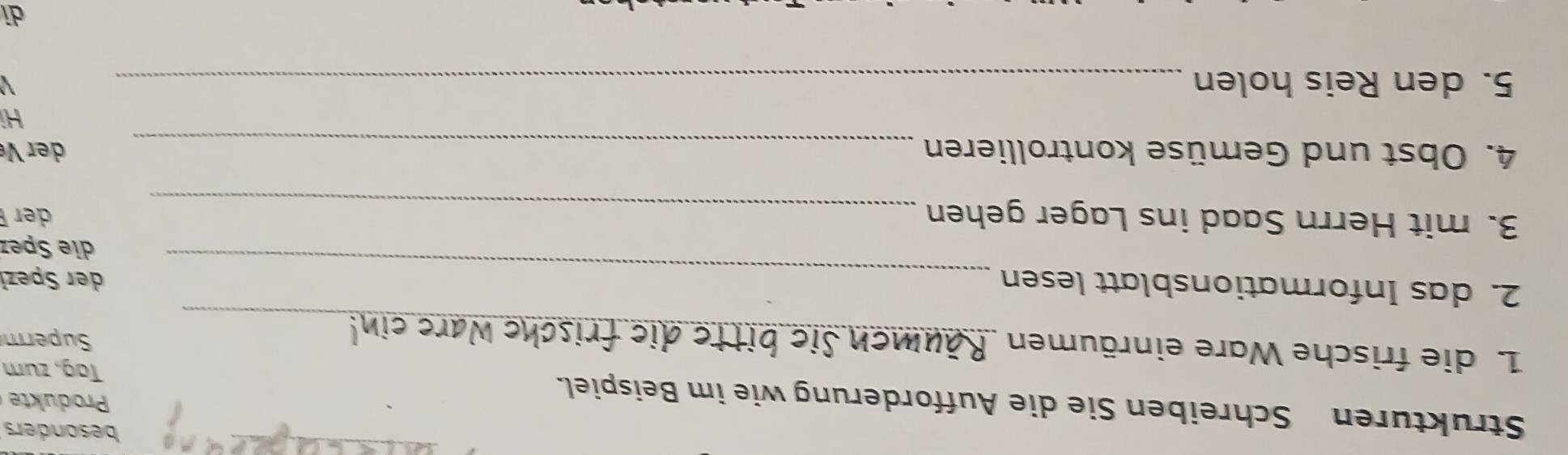 besonders 
Strukturen Schreiben Sie die Aufforderung wie im Beispiel. 
Produkte 
Tag, zum 
1. die frische Ware einräumen Superm 
_ e 
_ 
2. das Informationsblatt lesen der Spezł 
die Spez 
3. mit Herrn Saad ins Lager gehen _ der 
4. Obst und Gemüse kontrollieren _ der V 
Hi 
5. den Reis holen_ 
di