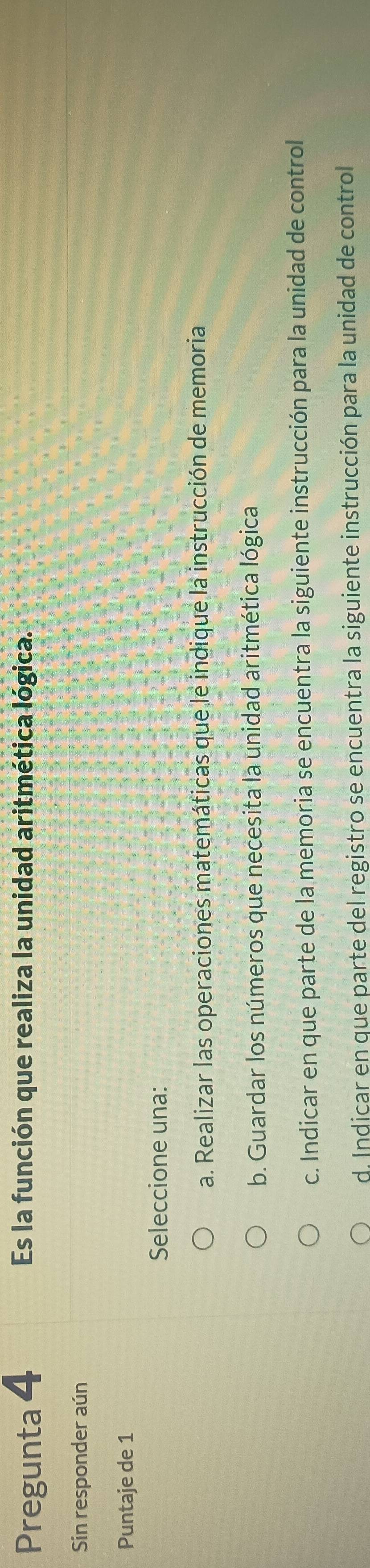 Pregunta 4 Es la función que realiza la unidad aritmética lógica.
Sin responder aún
Puntaje de 1
Seleccione una:
a. Realizar las operaciones matemáticas que le indique la instrucción de memoria
b. Guardar los números que necesita la unidad aritmética lógica
c. Indicar en que parte de la memoria se encuentra la siguiente instrucción para la unidad de control
d. Indicar en que parte del registro se encuentra la siguiente instrucción para la unidad de control