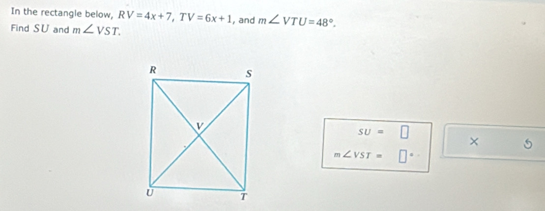 In the rectangle below, RV=4x+7, TV=6x+1 , and m∠ VTU=48°. 
Find SU and m∠ VST.
SU=□
×
m∠ VST= □°