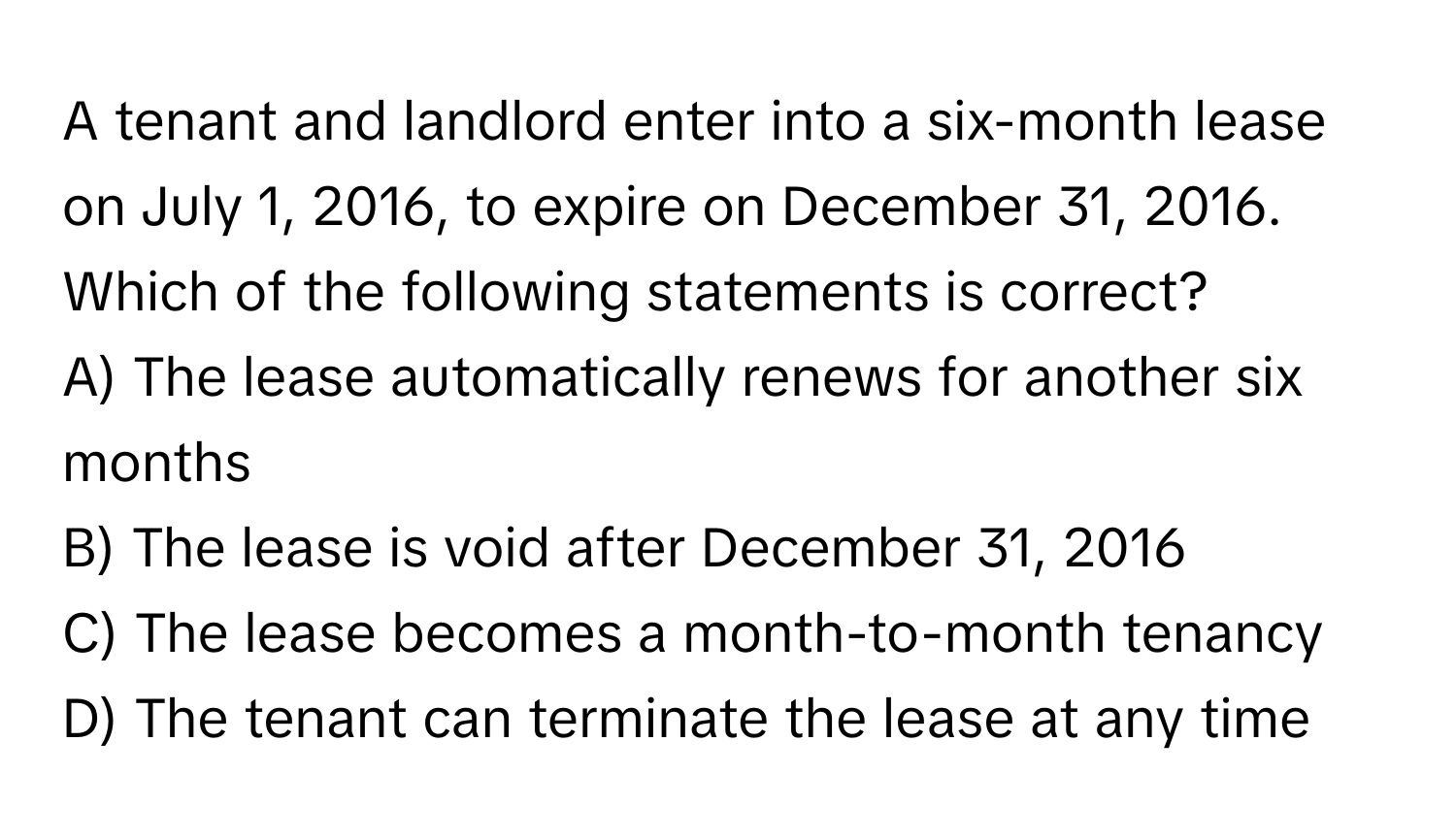 A tenant and landlord enter into a six-month lease on July 1, 2016, to expire on December 31, 2016. Which of the following statements is correct?

A) The lease automatically renews for another six months
B) The lease is void after December 31, 2016
C) The lease becomes a month-to-month tenancy
D) The tenant can terminate the lease at any time