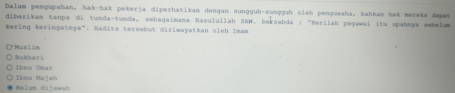 Dalam pengupahan, hak-hak pekerja diperhatikan dengan sungguh-sungguh oleh pengusaha, bahkan hak mereka dapat
diberikan tanpa di tunda-tunda, sebagaimana Rasulullah SAW. bersabda : “Berilah pegawai itu upahnya sebelum
kering keringatnya". Hadits tersebut diriwayatkan oleh Imam
* Muslim
Bukhari
Ibnu Umar
Ibnu Majah
Belum dijawab