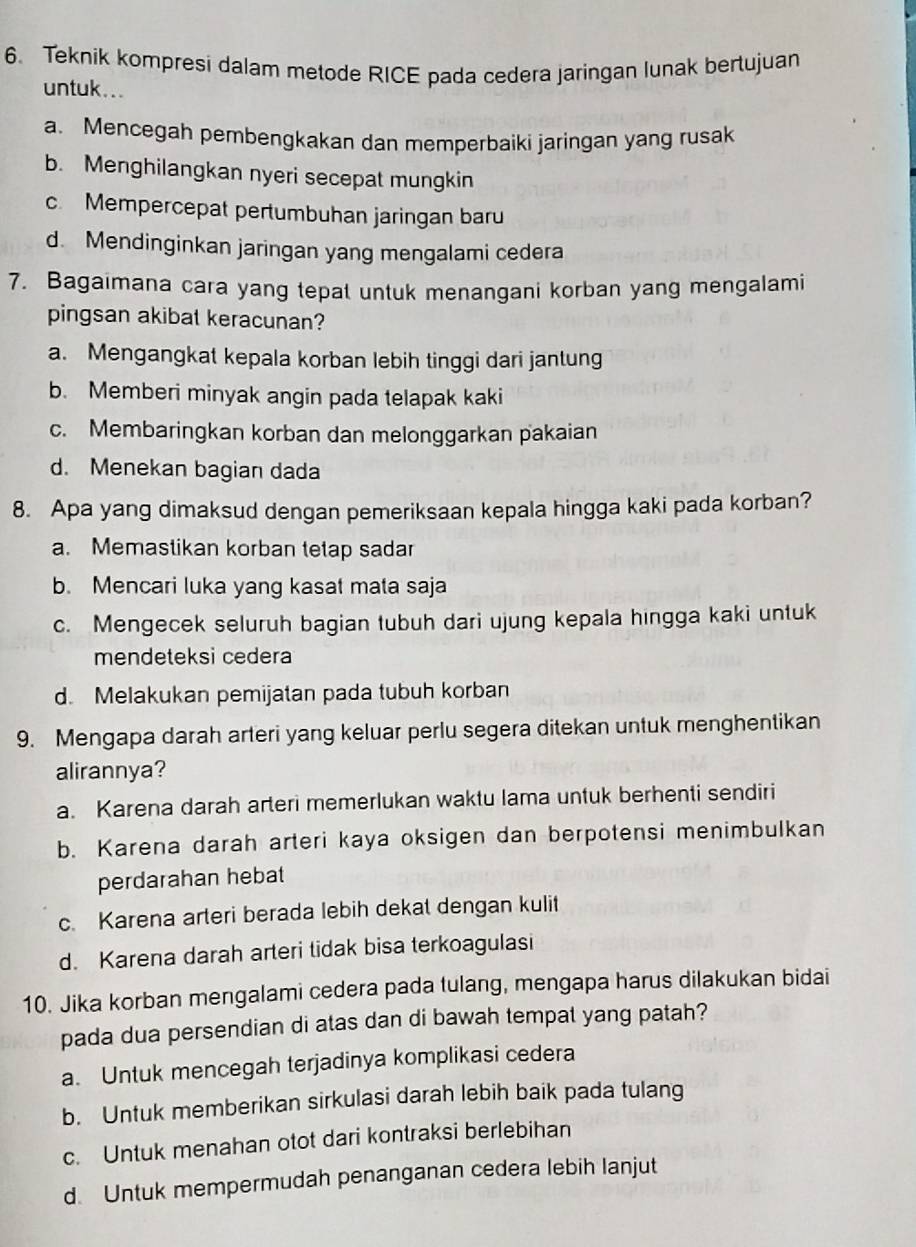 Teknik kompresi dalam metode RICE pada cedera jaringan lunak bertujuan
untuk...
a. Mencegah pembengkakan dan memperbaiki jaringan yang rusak
b. Menghilangkan nyeri secepat mungkin
c. Mempercepat pertumbuhan jaringan baru
d. Mendinginkan jaringan yang mengalami cedera
7. Bagaimana cara yang tepat untuk menangani korban yang mengalami
pingsan akibal keracunan?
a. Mengangkat kepala korban lebih tinggi dari jantung
b. Memberi minyak angin pada telapak kaki
c. Membaringkan korban dan melonggarkan pakaian
d. Menekan bagian dada
8. Apa yang dimaksud dengan pemeriksaan kepala hingga kaki pada korban?
a. Memastikan korban tetap sadar
b. Mencari luka yang kasat mata saja
c. Mengecek seluruh bagian tubuh dari ujung kepala hingga kaki untuk
mendeteksi cedera
d. Melakukan pemijatan pada tubuh korban
9. Mengapa darah arteri yang keluar perlu segera ditekan untuk menghentikan
alirannya?
a. Karena darah arteri memerlukan waktu lama untuk berhenti sendiri
b. Karena darah arteri kaya oksigen dan berpotensi menimbulkan
perdarahan hebat
c. Karena arteri berada lebih dekat dengan kulit
d. Karena darah arteri tidak bisa terkoagulasi
10. Jika korban mengalami cedera pada tulang, mengapa harus dilakukan bidai
pada dua persendian di atas dan di bawah tempat yang patah?
a. Untuk mencegah terjadinya komplikasi cedera
b. Untuk memberikan sirkulasi darah lebih baik pada tulang
c. Untuk menahan otot dari kontraksi berlebihan
d. Untuk mempermudah penanganan cedera lebih lanjut