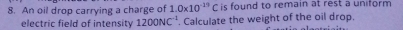 An oil drop carrying a charge of 1.0* 10^(-19)C is found to remain at rest a uniform 
electric field of intensity 1200NC^(-1). Calculate the weight of the oil drop.