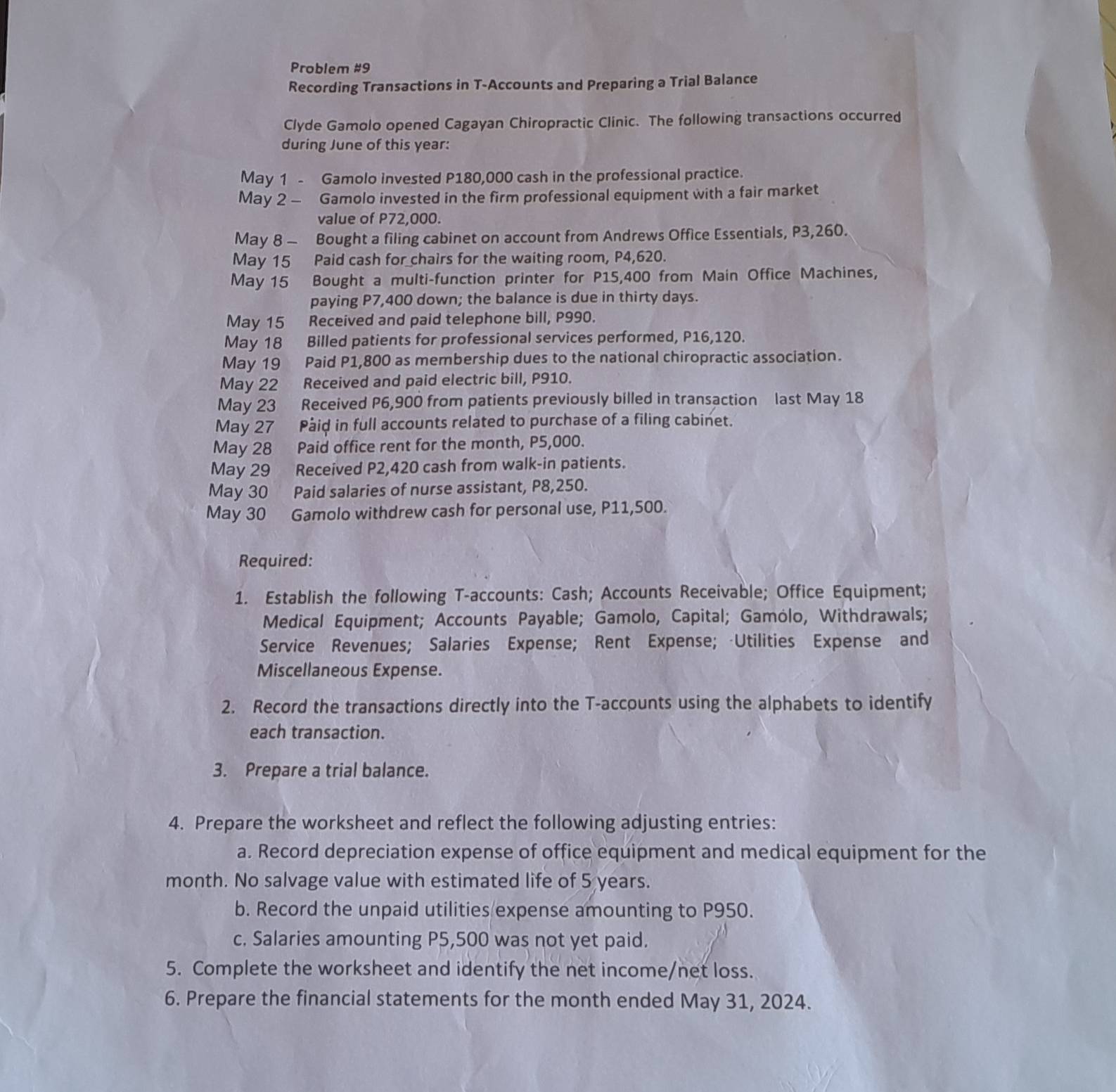 Problem #9
Recording Transactions in T-Accounts and Preparing a Trial Balance
Clyde Gamolo opened Cagayan Chiropractic Clinic. The following transactions occurred
during June of this year:
May 1 - Gamolo invested P180,000 cash in the professional practice.
May 2 - Gamolo invested in the firm professional equipment with a fair market
value of P72,000.
May 8 - Bought a filing cabinet on account from Andrews Office Essentials, P3,260.
May 15 Paid cash for chairs for the waiting room, P4,620.
May 15 Bought a multi-function printer for P15,400 from Main Office Machines,
paying P7,400 down; the balance is due in thirty days.
May 15 Received and paid telephone bill, P990.
May 18  Billed patients for professional services performed, P16,120.
May 19 Paid P1,800 as membership dues to the national chiropractic association.
May 22 Received and paid electric bill, P910.
May 23 Received P6,900 from patients previously billed in transaction last May 18
May 27 Páid in full accounts related to purchase of a filing cabinet.
May 28 Paid office rent for the month, P5,000.
May 29 Received P2,420 cash from walk-in patients.
May 30 Paid salaries of nurse assistant, P8,250.
May 30 Gamolo withdrew cash for personal use, P11,500.
Required:
1. Establish the following T-accounts: Cash; Accounts Receivable; Office Equipment;
Medical Equipment; Accounts Payable; Gamolo, Capital; Gamólo, Withdrawals;
Service Revenues; Salaries Expense; Rent Expense; -Utilities Expense and
Miscellaneous Expense.
2. Record the transactions directly into the T-accounts using the alphabets to identify
each transaction.
3. Prepare a trial balance.
4. Prepare the worksheet and reflect the following adjusting entries:
a. Record depreciation expense of office equipment and medical equipment for the
month. No salvage value with estimated life of 5 years.
b. Record the unpaid utilities expense amounting to P950.
c. Salaries amounting P5,500 was not yet paid.
5. Complete the worksheet and identify the net income/net loss.
6. Prepare the financial statements for the month ended May 31, 2024.