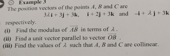 Example 3 
The position vectors of the points A, B and C are
3lambda i+3j+3k, i+2j+3k and -i+lambda j+3k
respectively. 
(i) Find the modulus of vector AB in terms of λ. 
(ii) Find a unit vector parallel to vector vector OB. 
(iii) Find the values of λ such that A, B and C are collinear.