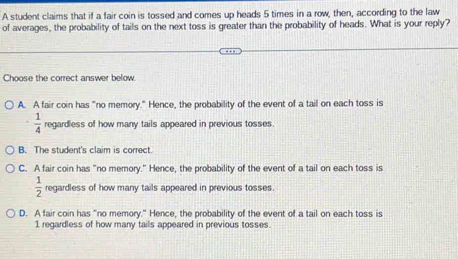 A student claims that if a fair coin is tossed and comes up heads 5 times in a row, then, according to the law
of averages, the probability of tails on the next toss is greater than the probability of heads. What is your reply?
Choose the correct answer below.
A. A fair coin has "no memory." Hence, the probability of the event of a tail on each toss is
 1/4  regardless of how many tails appeared in previous tosses.
B. The student's claim is correct.
C. A fair coin has "no memory." Hence, the probability of the event of a tail on each toss is
 1/2  regardless of how many tails appeared in previous tosses.
D. A fair coin has "no memory." Hence, the probability of the event of a tail on each toss is
1 regardless of how many tails appeared in previous tosses.