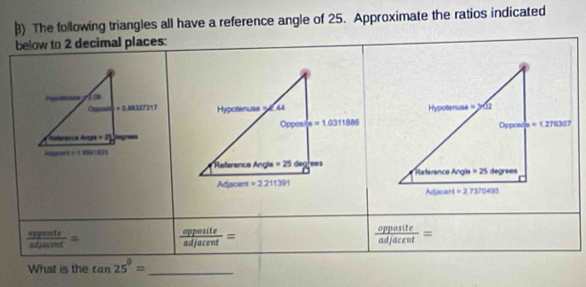 ) The following triangles all have a reference angle of 25. Approximate the ratios indicated
below to 2 decimal places:
 opponts/adjacent =
 opposite/adjacent =
 opposite/adjacent =
What is the tan 25°= _