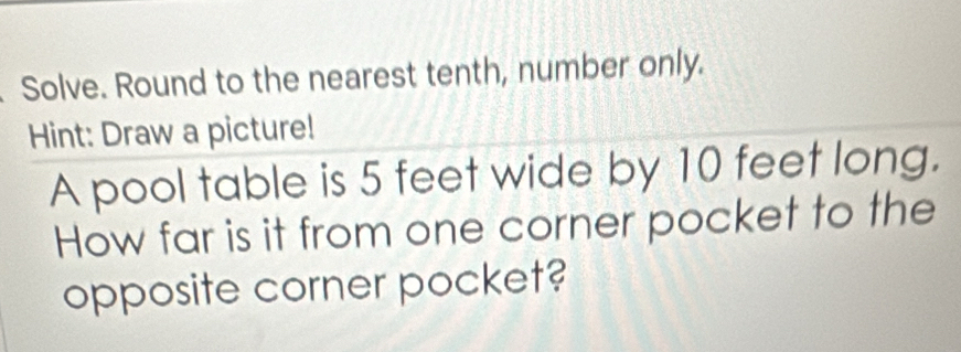 Solve. Round to the nearest tenth, number only. 
Hint: Draw a picture! 
A pool table is 5 feet wide by 10 feet long. 
How far is it from one corner pocket to the 
opposite corner pocket?