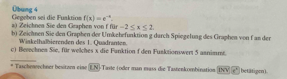 Übung 4 
Gegeben sei die Funktion f(x)=e^(-x). 
a) Zeichnen Sie den Graphen von f für -2≤ x≤ 2. 
b) Zeichnen Sie den Graphen der Umkehrfunktion g durch Spiegelung des Graphen von f an der 
Winkelhalbierenden des 1. Quadranten. 
c) Berechnen Sie, für welches x die Funktion f den Funktionswert 5 annimmt. 
_ 
* Taschenrechner besitzen eine (LN)-Taste (oder man muss die Tastenkombination INV)(e^x betätigen).