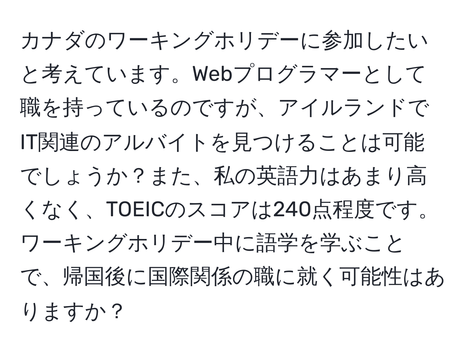 カナダのワーキングホリデーに参加したいと考えています。Webプログラマーとして職を持っているのですが、アイルランドでIT関連のアルバイトを見つけることは可能でしょうか？また、私の英語力はあまり高くなく、TOEICのスコアは240点程度です。ワーキングホリデー中に語学を学ぶことで、帰国後に国際関係の職に就く可能性はありますか？