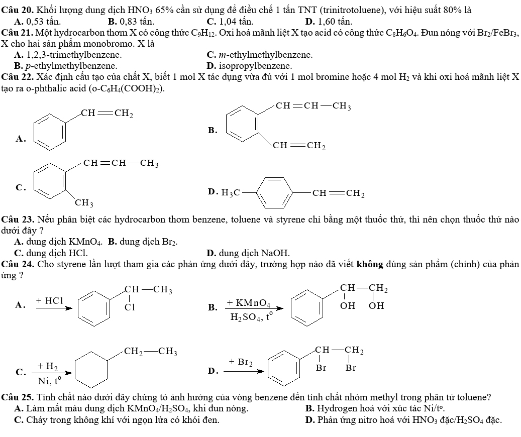 Khối lượng dung dịch HNO₃ 65% cần sử dụng đề điều chế 1 tấn TNT (trinitrotoluene), với hiệu suất 80% là
A. 0,53 tấn. B. 0,83 tấn. C. 1,04 tấn. D. 1,60 tấn.
Câu 21. Một hydrocarbon thơm X có công thức C_9H_12 1. Oxi hoá mãnh liệt X tạo acid có công thức C_8H_6O_4. Đun nóng với Br_2/ F eBr 3.
X cho hai sản phầm monobromo. X là
A. 1,2,3-trimethylbenzene. C. m-ethylmethylbenzene.
B. p-ethylmethylbenzene. D. isopropylbenzene.
Câu 22. Xác định cấu tạo của chất X, biết 1 mol X tác dụng vừa đủ với 1 mol bromine hoặc 4 mol H_2 và khi oxi hoá mãnh liệt X
tạo ra o-phthalic acid (0-C_6H_4(COOH)_2).
CH=CH_2
A.
D . H_3C- ^overline CHCH=CH_2
Câu 23. Nếu phân biệt các hydrocarbon thơm benzene, toluene và styrene chỉ bằng một thuốc thử, thì nên chọn thuốc thử nào
dưới đây ?
A. dung dịch KMnO_4. B. dung dịch Br_2.
C. dung dịch HCl. D. dung dịch NaOH.
Câu 24. Cho styrene lần lượt tham gia các phản ứng dưới đây, trường hợp nào đã viết không đúng sản phẩm (chính) của phản
ng ?
B. beginarrayr +KMnO_4 H_2SO_4.t°endarray to beginarrayr CH-CH_2 OHOHendarray
A
C.
Câu 25. Tính chất nào dưới đây chứng tỏ ảnh hưởng của vòng benzene đến tính chất nhóm methyl trong phân tử toluene?
A. Làm mất màu dung dịch KMnO_4/H_2SO_4 , khi đun nóng. B. Hydrogen hoá với xúc tác Ni/tº.
C. Cháy trong không khí với ngọn lửa có khói đen. D. Phản ứng nitro hoá với HNO_3 dac/H_2SO_4 đặc.