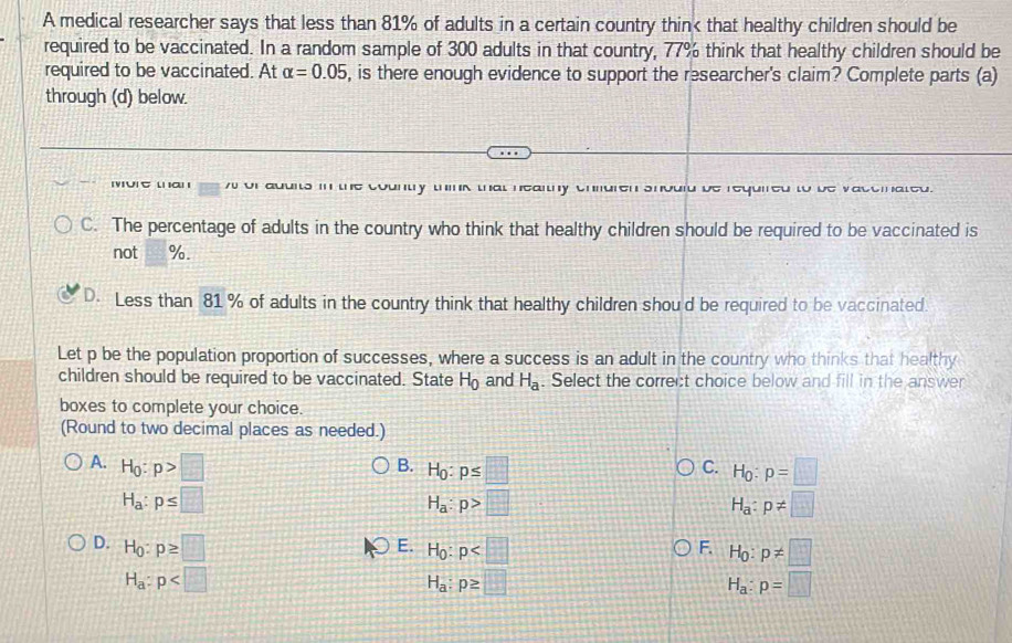 A medical researcher says that less than 81% of adults in a certain country thin< that healthy children should be
required to be vaccinated. In a random sample of  300 adults in that country, 77% think that healthy children should be
required to be vaccinated. At alpha =0.05 , is there enough evidence to support the researcher's claim? Complete parts (a)
through (d) below.
∪ t ι α ι w of aduits in the country think that healthy chiuren should be required to be vacemated.
C. The percentage of adults in the country who think that healthy children should be required to be vaccinated is
not %.
D. Less than 81 % of adults in the country think that healthy children shou'd be required to be vaccinated.
Let p be the population proportion of successes, where a success is an adult in the country who thinks that healthy
children should be required to be vaccinated. State H_0 and H_a. Select the correct choice below and fill in the answer
boxes to complete your choice.
(Round to two decimal places as needed.)
A. H_0:p>□ H_0:p≤ □ H_0:p=□
B.
C.
H_a:p≤ □
H_a:p>□
H_a:p!= □
E.
D. H_0:p≥ □ H_0:p H_0:p!= □
F.
H_a:p
H_a:p≥ □
H_a:p=□