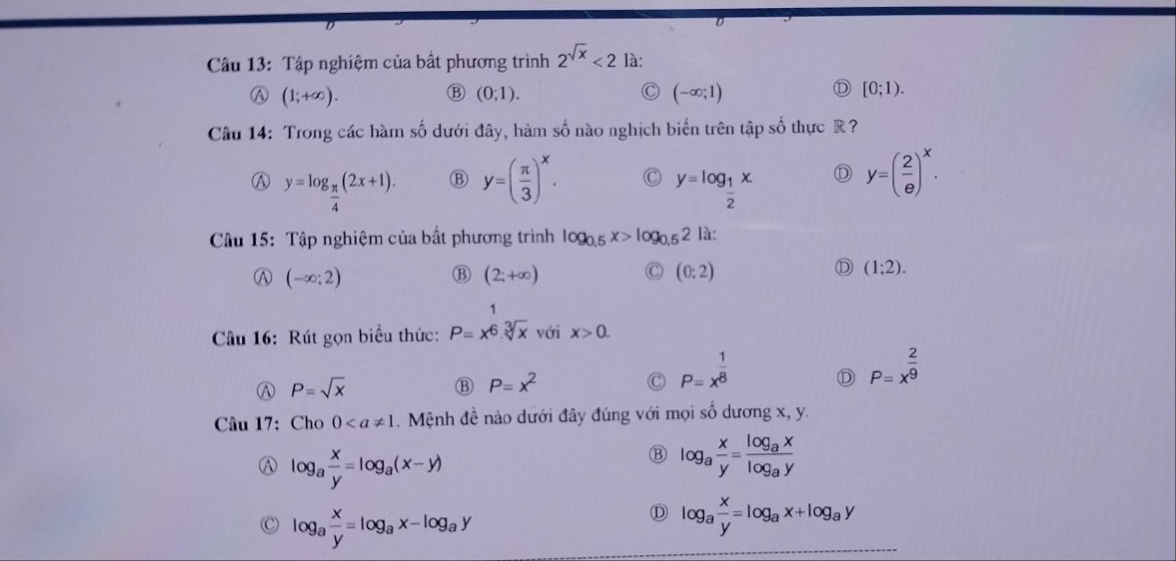 Tập nghiệm của bất phương trình 2^(sqrt(x))<2</tex> là:
(1;+∈fty ).
(0;1).
C (-∈fty ;1)
[0;1). 
Câu 14: Trong các hàm số dưới đây, hàm số nào nghịch biến trên tập số thực R?
Ⓐ y=log _ π /4 (2x+1). B y=( π /3 )^x. C y=log _ 1/2 x
D y=( 2/e )^x. 
Câu 15: Tập nghiệm của bất phương trình log _0.5x>log _0.52 là:
Ⓐ (-∈fty ;2)
⑬ (2;+∈fty )
C (0:2)
D (1;2). 
Câu 16: Rút gọn biểu thức: P=x^(frac 1)6.sqrt[3](x) với x>0.
P=sqrt(x)
B P=x^2
a P=x^(frac 1)8
D P=x^(frac 2)9
Câu 17: Cho 0. Mệnh đề nào dưới đây đúng với mọi số dương x, y.
A log _a x/y =log _a(x-y)
B log _a x/y =frac log _axlog _ay
log _a x/y =log _ax-log _ay
D log _a x/y =log _ax+log _ay