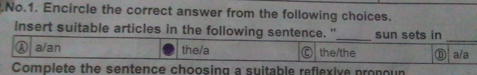 .No.1. Encircle the correct answer from the following choices.
_
Insert suitable articles in the following sentence."_
sun sets in
a/an the/a the/the D a/a
Complete the sentence choosing a suitable reflexive pronoun